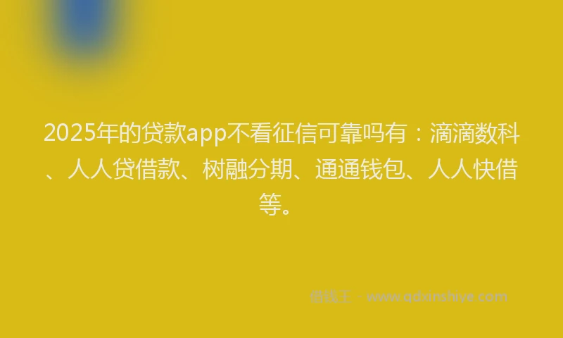 2025年的贷款app不看征信可靠吗有：滴滴数科、人人贷借款、树融分期、通通钱包、人人快借等。