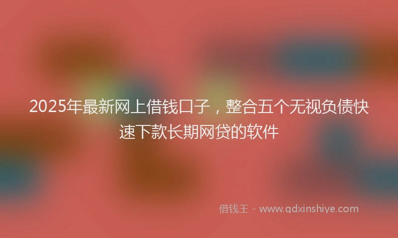 2025年最新网上借钱口子，整合五个无视负债快速下款长期网贷的软件