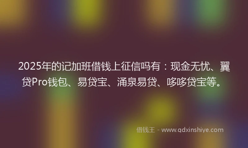 2025年的记加班借钱上征信吗有：现金无忧、翼贷Pro钱包、易贷宝、涌泉易贷、哆哆贷宝等。
