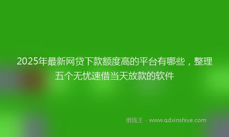 2025年最新网贷下款额度高的平台有哪些，整理五个无忧速借当天放款的软件