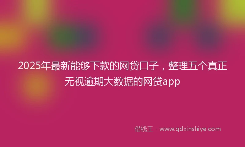 2025年最新能够下款的网贷口子，整理五个真正无视逾期大数据的网贷app