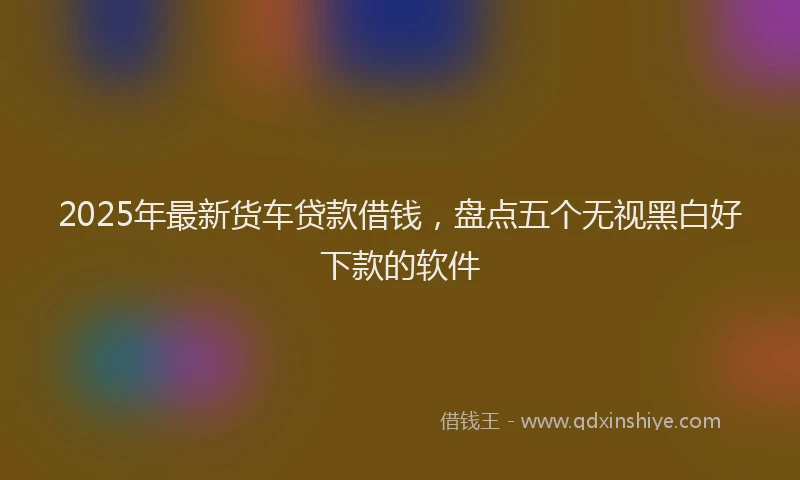 2025年最新货车贷款借钱，盘点五个无视黑白好下款的软件