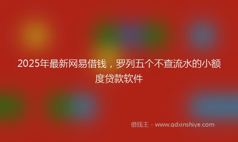 2025年最新网易借钱，罗列五个不查流水的小额度贷款软件