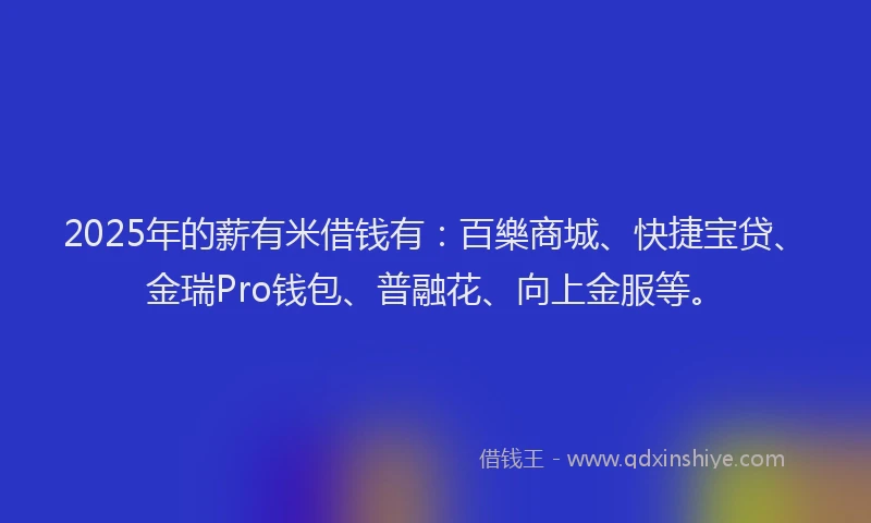 2025年的薪有米借钱有：百樂商城、快捷宝贷、金瑞Pro钱包、普融花、向上金服等。