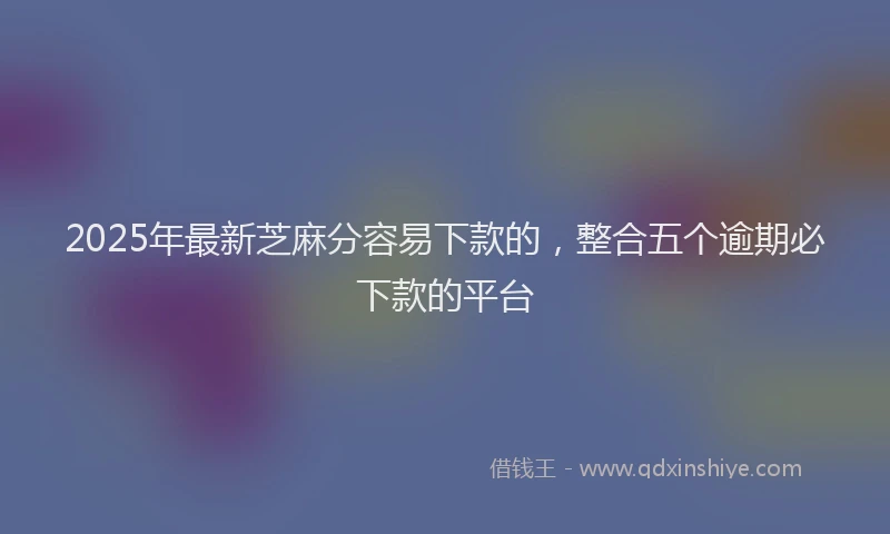 2025年最新芝麻分容易下款的，整合五个逾期必下款的平台