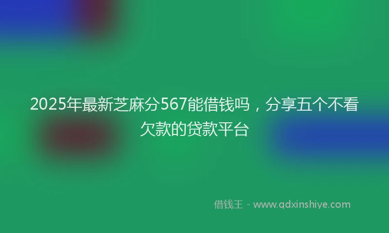 2025年最新芝麻分567能借钱吗，分享五个不看欠款的贷款平台
