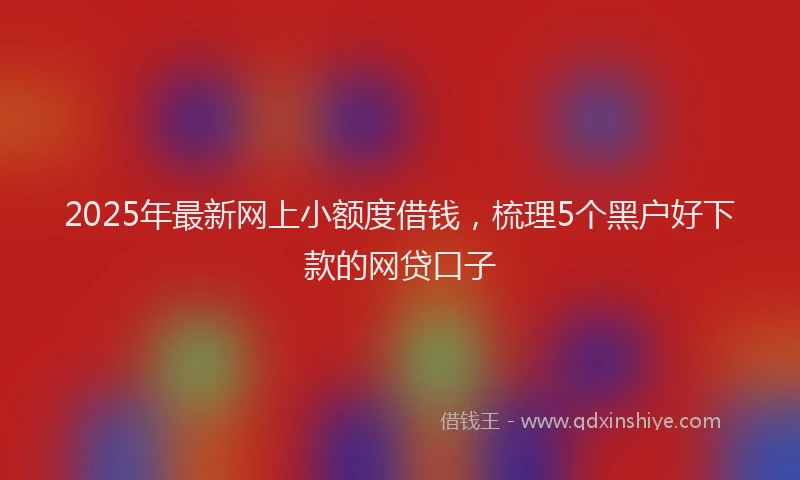 2025年最新网上小额度借钱，梳理5个黑户好下款的网贷口子