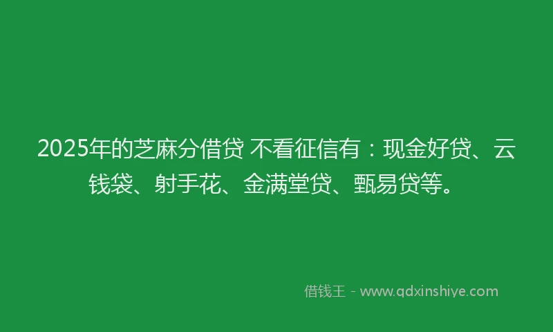 2025年的芝麻分借贷 不看征信有：现金好贷、云钱袋、射手花、金满堂贷、甄易贷等。