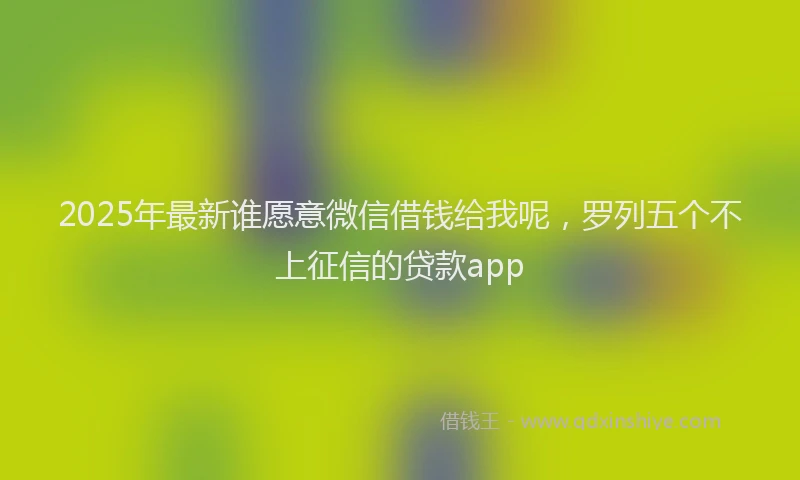 2025年最新谁愿意微信借钱给我呢，罗列五个不上征信的贷款app