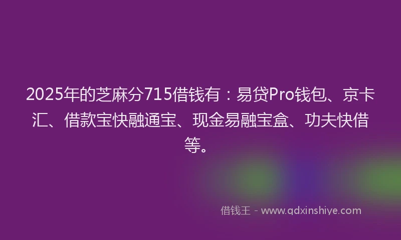 2025年的芝麻分715借钱有：易贷Pro钱包、京卡汇、借款宝快融通宝、现金易融宝盒、功夫快借等。