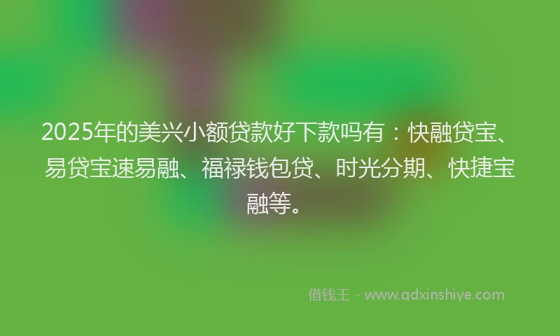 2025年的美兴小额贷款好下款吗有：快融贷宝、易贷宝速易融、福禄钱包贷、时光分期、快捷宝融等。