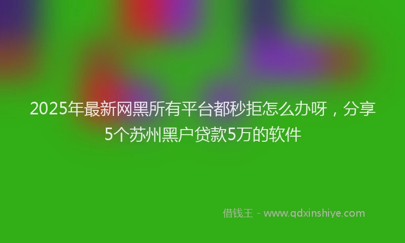 2025年最新网黑所有平台都秒拒怎么办呀，分享5个苏州黑户贷款5万的软件