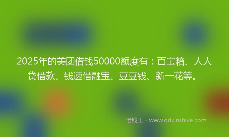 2025年的美团借钱50000额度有：百宝箱、人人贷借款、钱速借融宝、豆豆钱、新一花等。