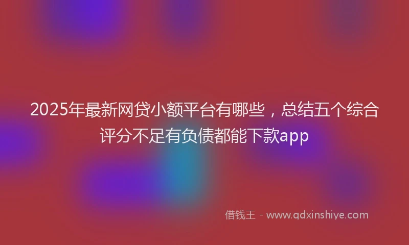 2025年最新网贷小额平台有哪些，总结五个综合评分不足有负债都能下款app