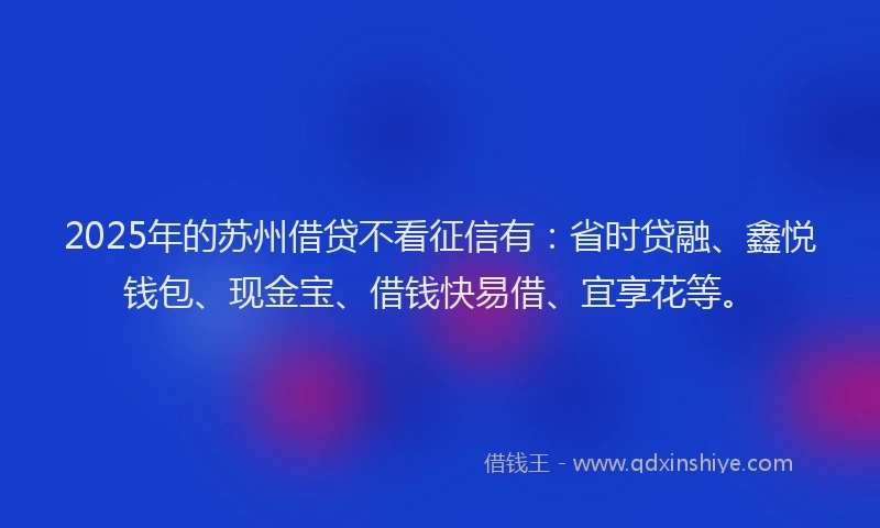 2025年的苏州借贷不看征信有：省时贷融、鑫悦钱包、现金宝、借钱快易借、宜享花等。