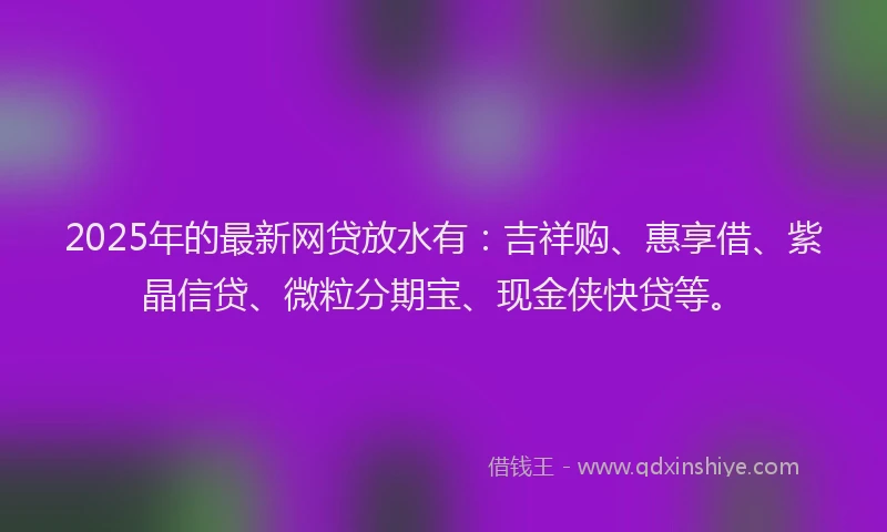 2025年的最新网贷放水有：吉祥购、惠享借、紫晶信贷、微粒分期宝、现金侠快贷等。