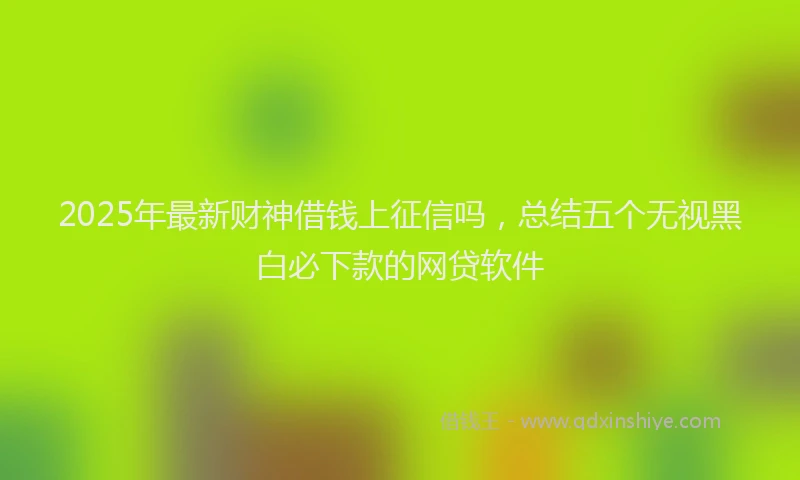 2025年最新财神借钱上征信吗，总结五个无视黑白必下款的网贷软件