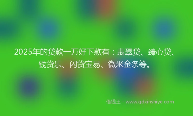 2025年的贷款一万好下款有：翡翠贷、臻心贷、钱贷乐、闪贷宝易、微米金条等。