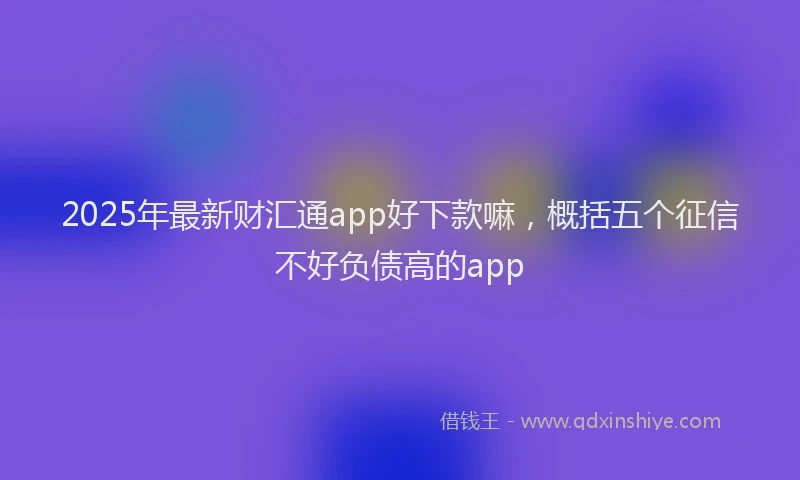 2025年最新财汇通app好下款嘛，概括五个征信不好负债高的app