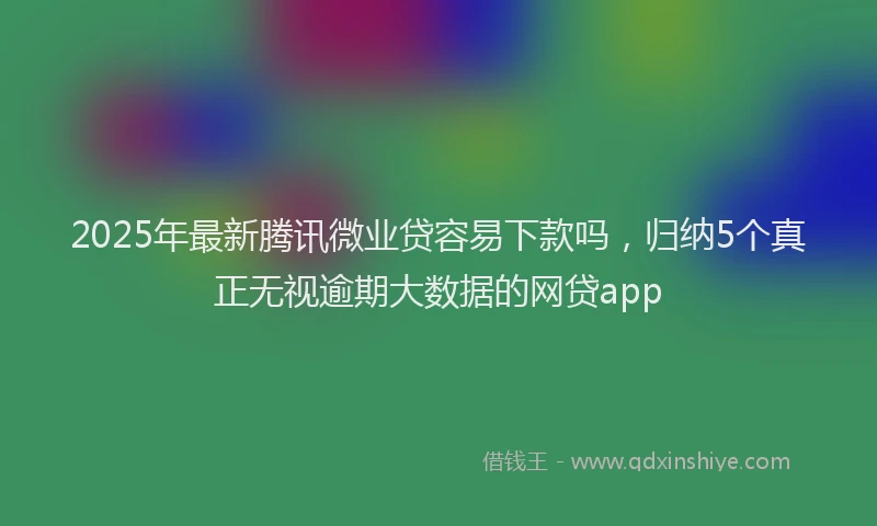 2025年最新腾讯微业贷容易下款吗，归纳5个真正无视逾期大数据的网贷app