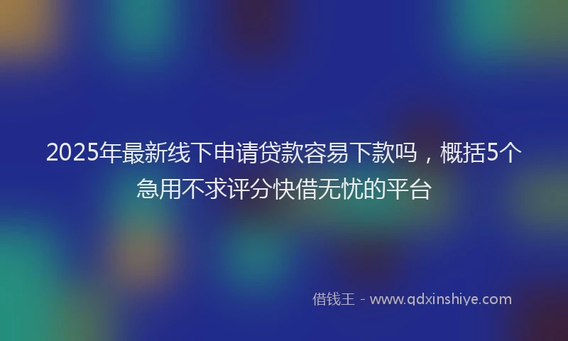 2025年最新线下申请贷款容易下款吗，概括5个急用不求评分快借无忧的平台
