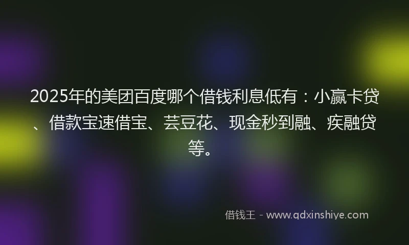 2025年的美团百度哪个借钱利息低有：小赢卡贷、借款宝速借宝、芸豆花、现金秒到融、疾融贷等。
