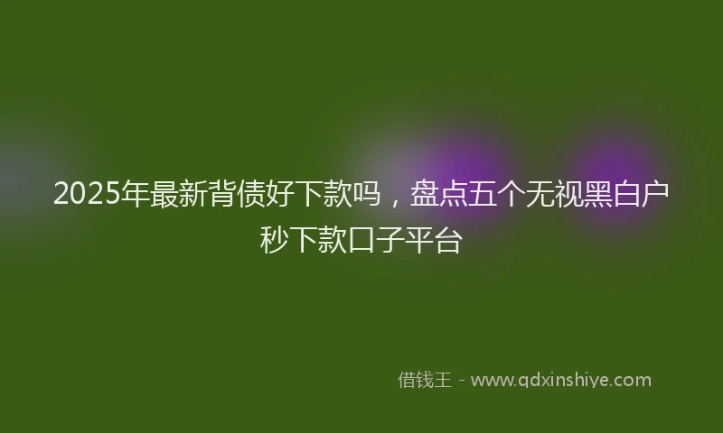 2025年最新背债好下款吗，盘点五个无视黑白户秒下款口子平台
