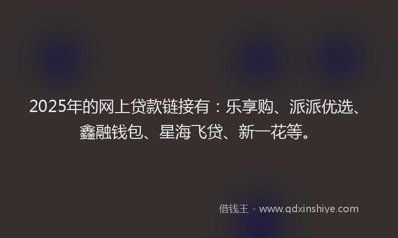 2025年的网上贷款链接有：乐享购、派派优选、鑫融钱包、星海飞贷、新一花等。