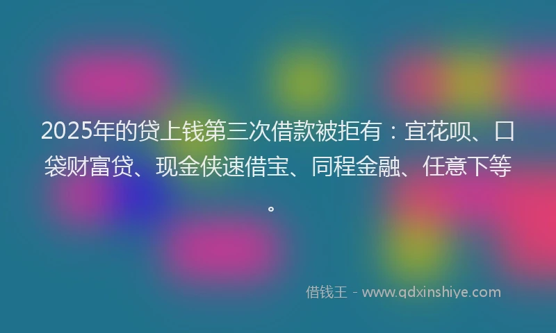 2025年的贷上钱第三次借款被拒有：宜花呗、口袋财富贷、现金侠速借宝、同程金融、任意下等。