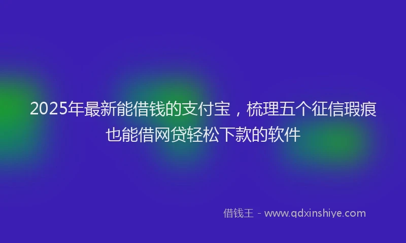 2025年最新能借钱的支付宝，梳理五个征信瑕疵也能借网贷轻松下款的软件