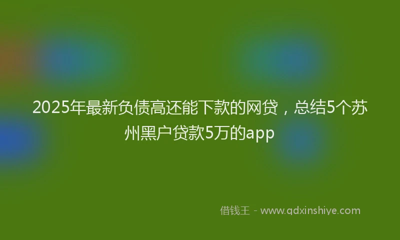2025年最新负债高还能下款的网贷，总结5个苏州黑户贷款5万的app