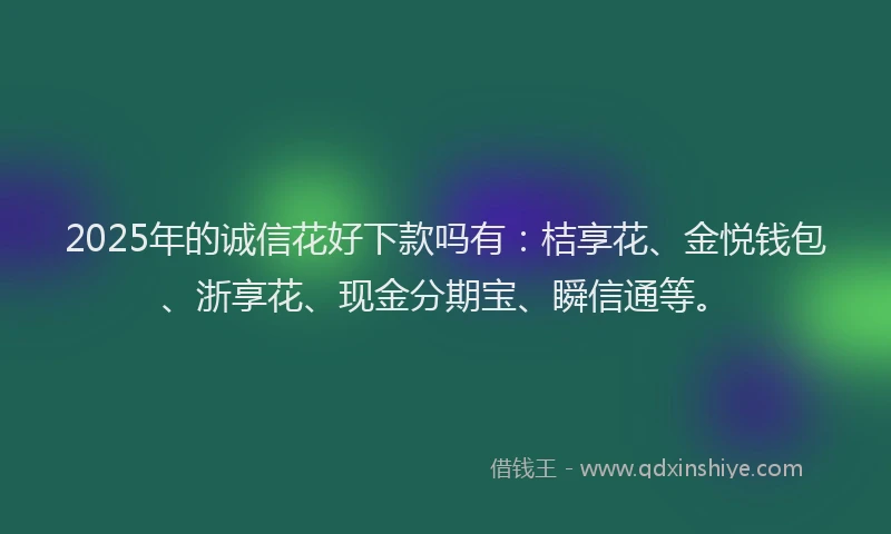 2025年的诚信花好下款吗有：桔享花、金悦钱包、浙享花、现金分期宝、瞬信通等。