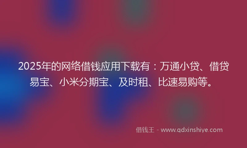 2025年的网络借钱应用下载有：万通小贷、借贷易宝、小米分期宝、及时租、比速易购等。