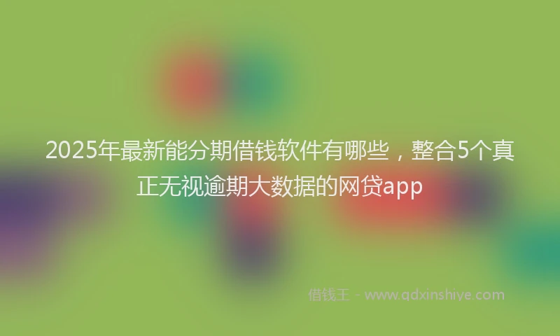 2025年最新能分期借钱软件有哪些，整合5个真正无视逾期大数据的网贷app