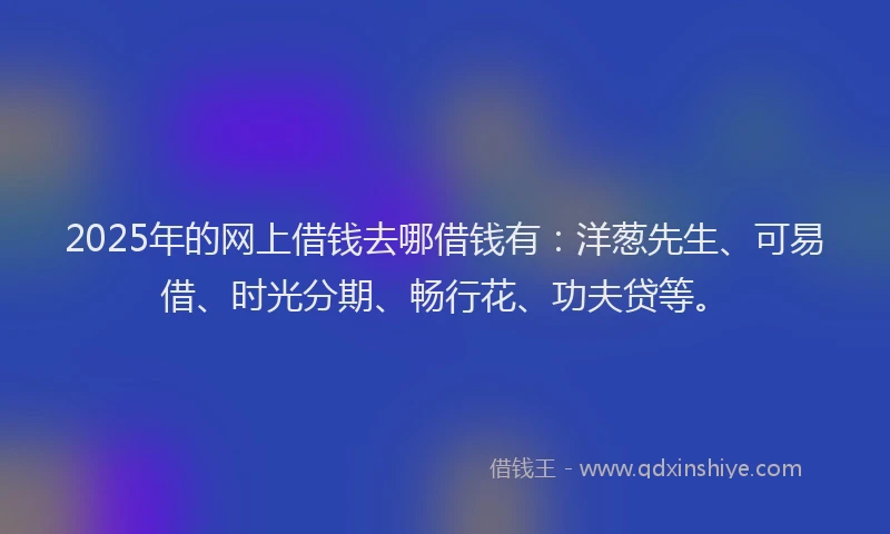2025年的网上借钱去哪借钱有：洋葱先生、可易借、时光分期、畅行花、功夫贷等。