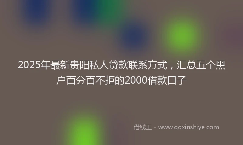 2025年最新贵阳私人贷款联系方式，汇总五个黑户百分百不拒的2000借款口子