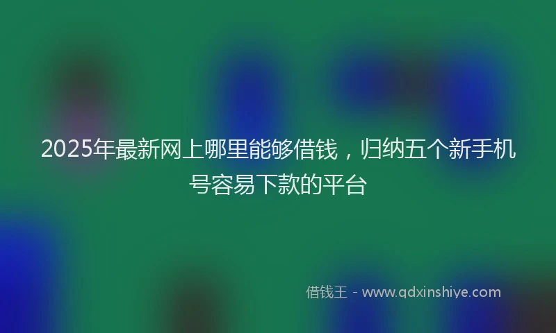 2025年最新网上哪里能够借钱，归纳五个新手机号容易下款的平台