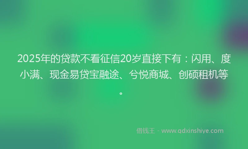 2025年的贷款不看征信20岁直接下有：闪用、度小满、现金易贷宝融途、兮悦商城、创硕租机等。