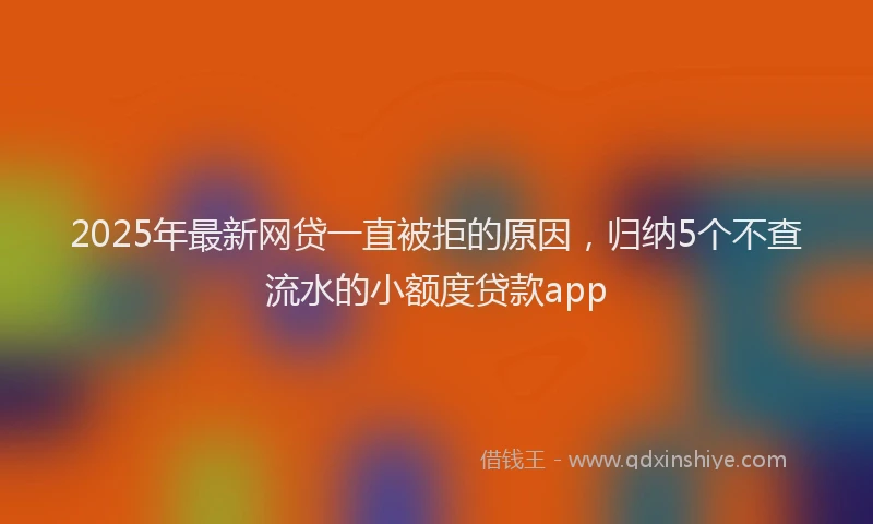 2025年最新网贷一直被拒的原因，归纳5个不查流水的小额度贷款app