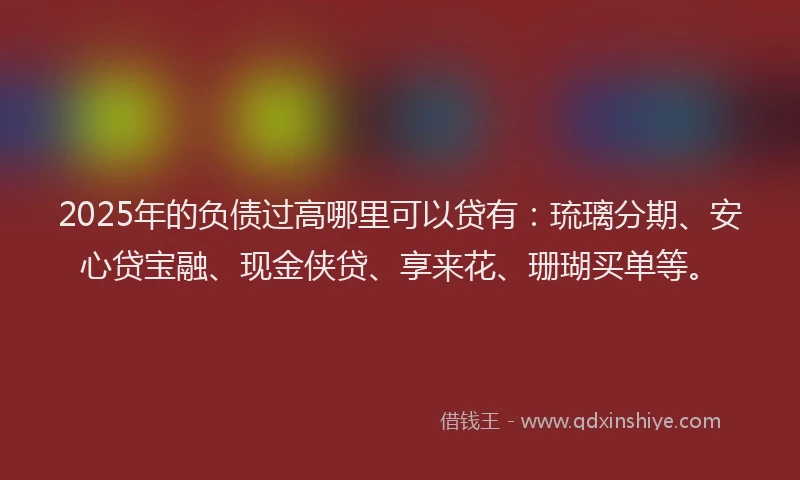 2025年的负债过高哪里可以贷有：琉璃分期、安心贷宝融、现金侠贷、享来花、珊瑚买单等。