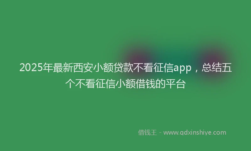 2025年最新西安小额贷款不看征信app，总结五个不看征信小额借钱的平台