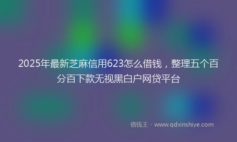 2025年最新芝麻信用623怎么借钱，整理五个百分百下款无视黑白户网贷平台