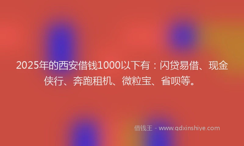 2025年的西安借钱1000以下有：闪贷易借、现金侠行、奔跑租机、微粒宝、省呗等。