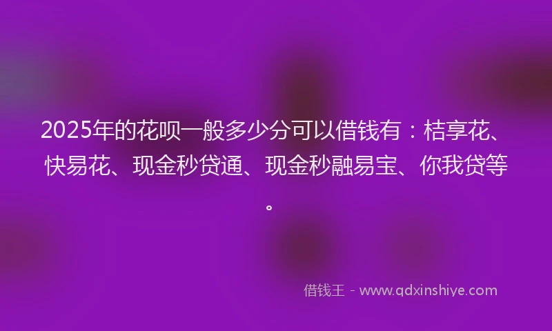 2025年的花呗一般多少分可以借钱有：桔享花、快易花、现金秒贷通、现金秒融易宝、你我贷等。