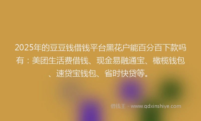 2025年的豆豆钱借钱平台黑花户能百分百下款吗有：美团生活费借钱、现金易融通宝、橄榄钱包、速贷宝钱包、省时快贷等。