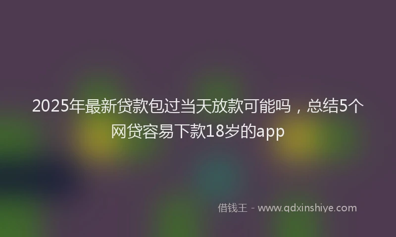 2025年最新贷款包过当天放款可能吗，总结5个网贷容易下款18岁的app