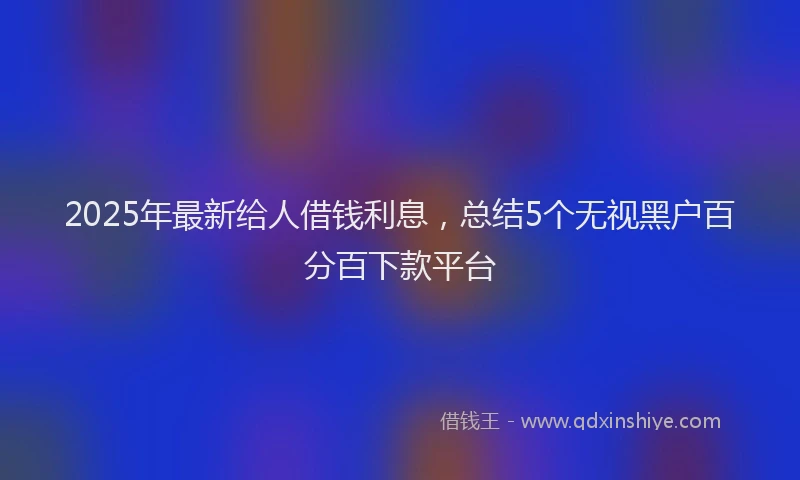 2025年最新给人借钱利息，总结5个无视黑户百分百下款平台
