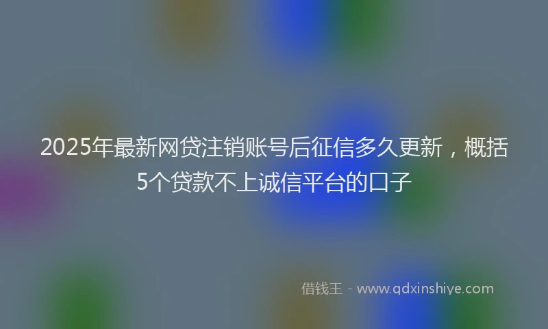 2025年最新网贷注销账号后征信多久更新，概括5个贷款不上诚信平台的口子