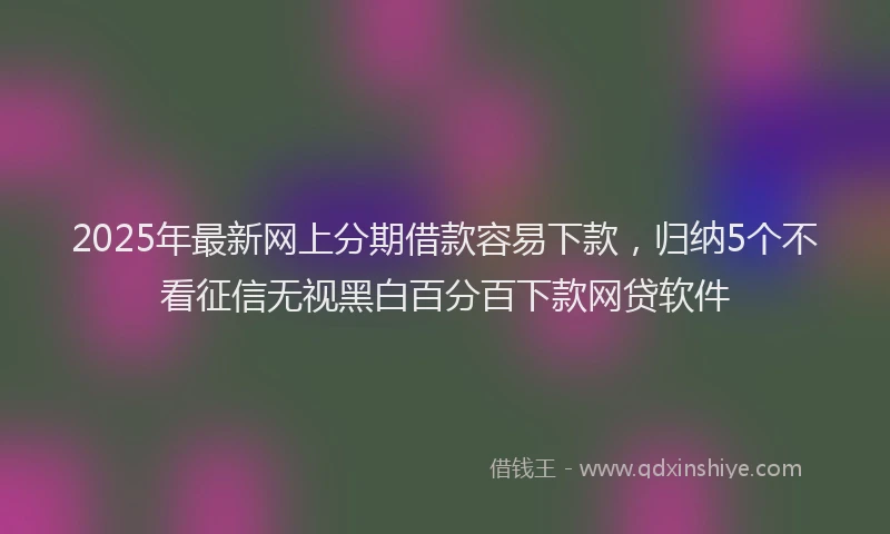 2025年最新网上分期借款容易下款，归纳5个不看征信无视黑白百分百下款网贷软件