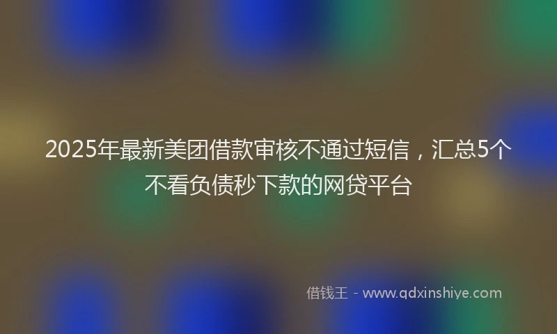 2025年最新美团借款审核不通过短信，汇总5个不看负债秒下款的网贷平台